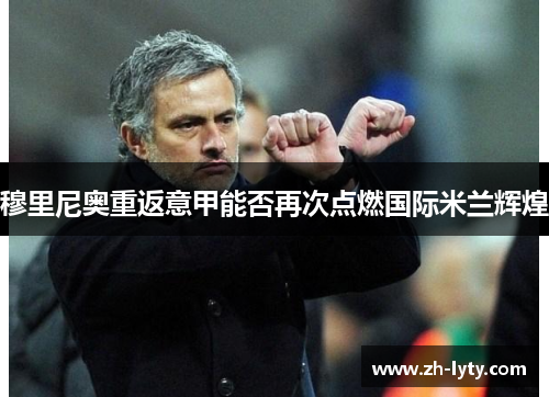 穆里尼奥重返意甲能否再次点燃国际米兰辉煌 穆里尼奥重返意甲能否再次点燃国际米兰辉煌