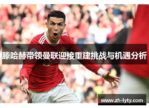 滕哈赫带领曼联迎接重建挑战与机遇分析 滕哈赫带领曼联迎接重建挑战与机遇分析