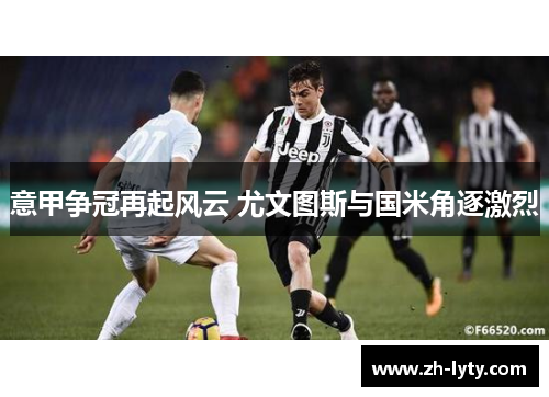 意甲争冠再起风云 尤文图斯与国米角逐激烈 意甲争冠再起风云 尤文图斯与国米角逐激烈