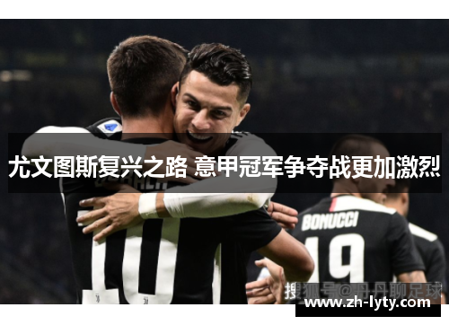 尤文图斯复兴之路 意甲冠军争夺战更加激烈 尤文图斯复兴之路 意甲冠军争夺战更加激烈