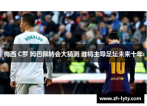 梅西 C罗 姆巴佩转会大猜测 谁将主导足坛未来十年 梅西 C罗 姆巴佩转会大猜测 谁将主导足坛未来十年