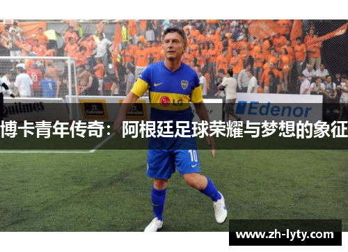 博卡青年传奇:阿根廷足球荣耀与梦想的象征 博卡青年传奇:阿根廷足球荣耀与梦想的象征