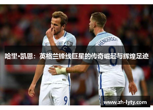 哈里·凯恩:英格兰锋线巨星的传奇崛起与辉煌足迹 哈里·凯恩:英格兰锋线巨星的传奇崛起与辉煌足迹