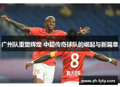广州队重塑辉煌 中超传奇球队的崛起与新篇章