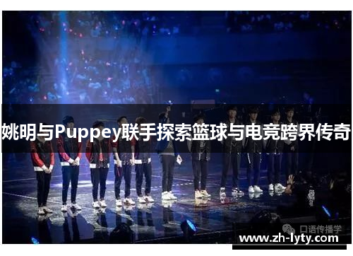姚明与Puppey联手探索篮球与电竞跨界传奇 姚明与Puppey联手探索篮球与电竞跨界传奇