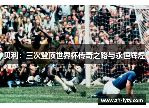 贝利:三次登顶世界杯传奇之路与永恒辉煌 贝利:三次登顶世界杯传奇之路与永恒辉煌
