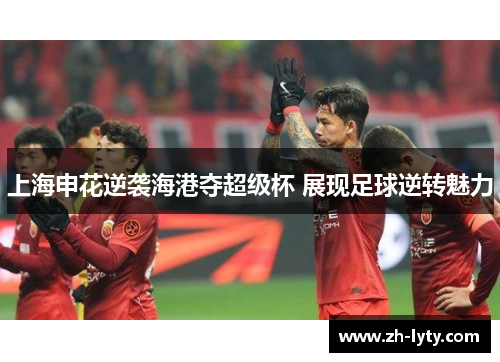 上海申花逆袭海港夺超级杯 展现足球逆转魅力