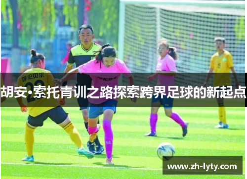 胡安·索托青训之路探索跨界足球的新起点