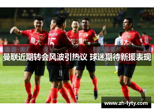 曼联近期转会风波引热议 球迷期待新援表现 曼联近期转会风波引热议 球迷期待新援表现