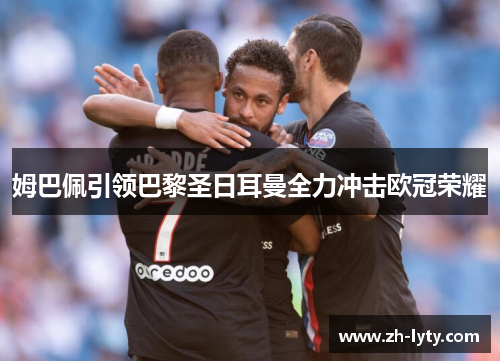 姆巴佩引领巴黎圣日耳曼全力冲击欧冠荣耀 姆巴佩引领巴黎圣日耳曼全力冲击欧冠荣耀