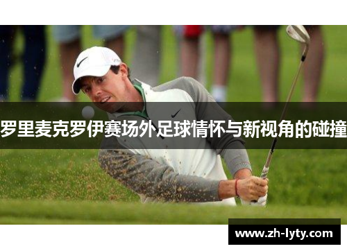 罗里麦克罗伊赛场外足球情怀与新视角的碰撞 罗里麦克罗伊赛场外足球情怀与新视角的碰撞