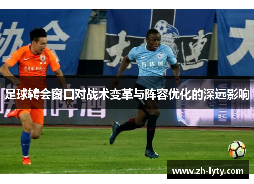 足球转会窗口对战术变革与阵容优化的深远影响